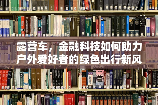 露营车，金融科技如何助力户外爱好者的绿色出行新风尚？