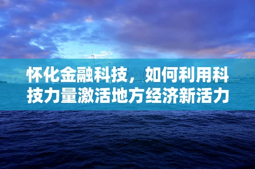 怀化金融科技，如何利用科技力量激活地方经济新活力？