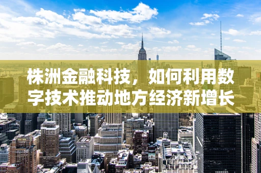 株洲金融科技，如何利用数字技术推动地方经济新增长？