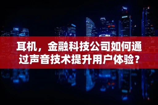 耳机，金融科技公司如何通过声音技术提升用户体验？