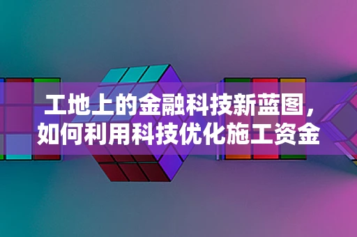 工地上的金融科技新蓝图，如何利用科技优化施工资金管理？