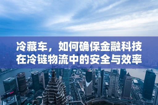 冷藏车，如何确保金融科技在冷链物流中的安全与效率？