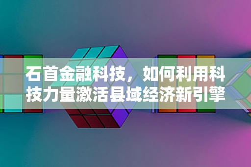 石首金融科技，如何利用科技力量激活县域经济新引擎？