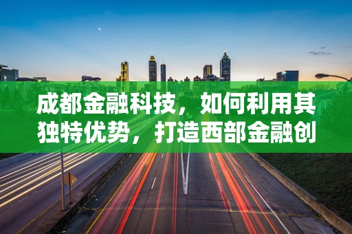 成都金融科技，如何利用其独特优势，打造西部金融创新高地？