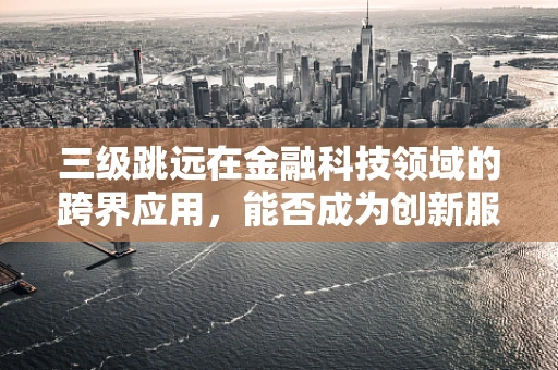 三级跳远在金融科技领域的跨界应用，能否成为创新服务的新跳板？