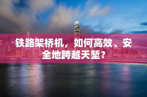 铁路架桥机，如何高效、安全地跨越天堑？