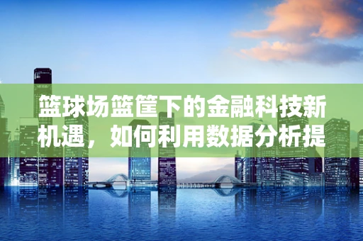 篮球场篮筐下的金融科技新机遇，如何利用数据分析提升观赛体验？