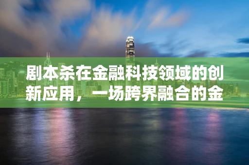 剧本杀在金融科技领域的创新应用，一场跨界融合的金融教育新体验？