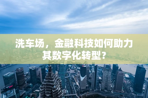 洗车场，金融科技如何助力其数字化转型？