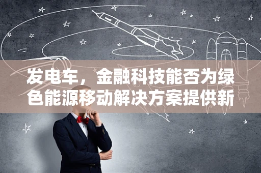 发电车，金融科技能否为绿色能源移动解决方案提供新动力？