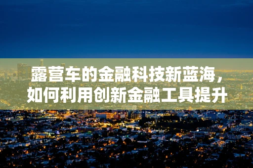 露营车的金融科技新蓝海，如何利用创新金融工具提升露营车融资与资产管理效率？