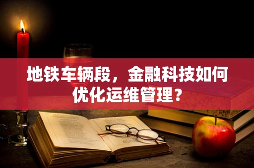 地铁车辆段，金融科技如何优化运维管理？