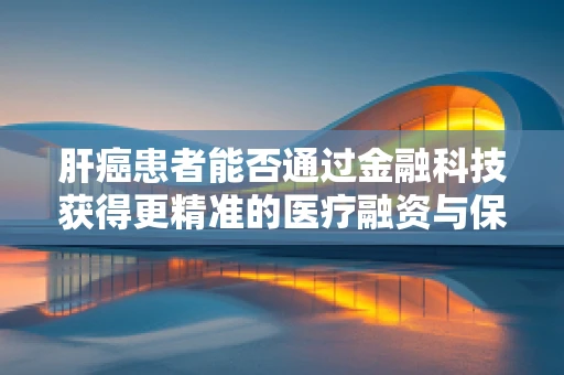 肝癌患者能否通过金融科技获得更精准的医疗融资与保险服务？