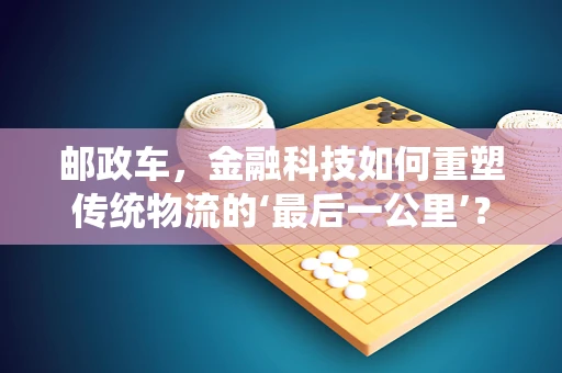 邮政车，金融科技如何重塑传统物流的‘最后一公里’？