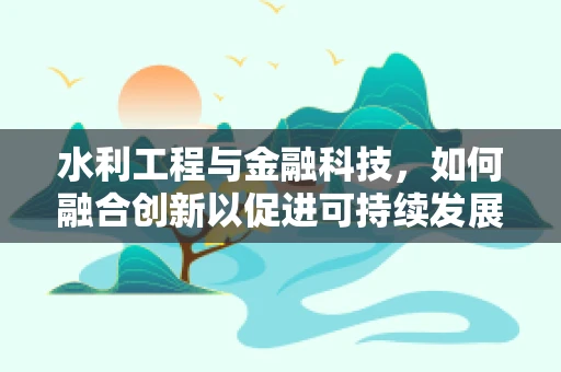 水利工程与金融科技，如何融合创新以促进可持续发展？