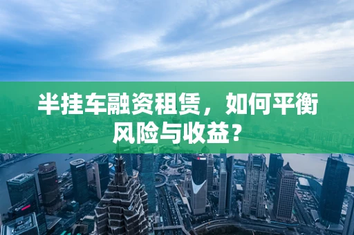 半挂车融资租赁，如何平衡风险与收益？