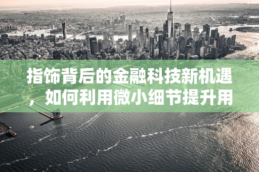 指饰背后的金融科技新机遇，如何利用微小细节提升用户金融服务体验？