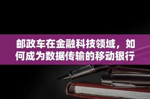 邮政车在金融科技领域，如何成为数据传输的移动银行？