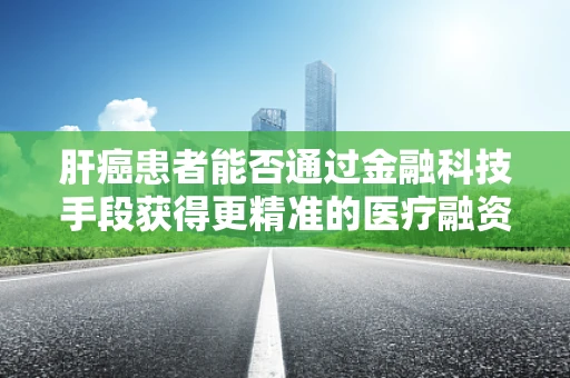 肝癌患者能否通过金融科技手段获得更精准的医疗融资与风险管理？