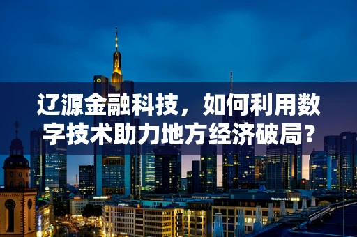 辽源金融科技，如何利用数字技术助力地方经济破局？