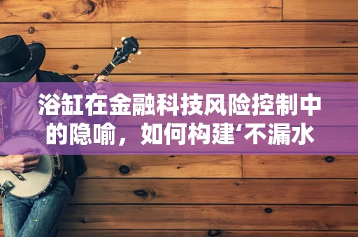 浴缸在金融科技风险控制中的隐喻，如何构建‘不漏水’的客户评估体系？