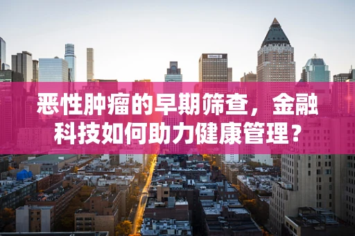 恶性肿瘤的早期筛查，金融科技如何助力健康管理？