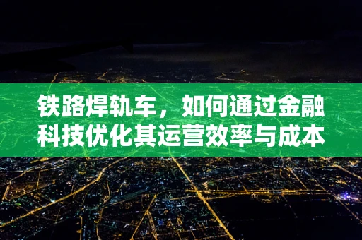 铁路焊轨车，如何通过金融科技优化其运营效率与成本控制？