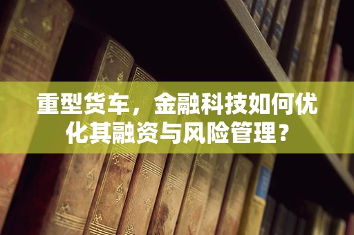 重型货车，金融科技如何优化其融资与风险管理？