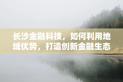 长沙金融科技，如何利用地域优势，打造创新金融生态？