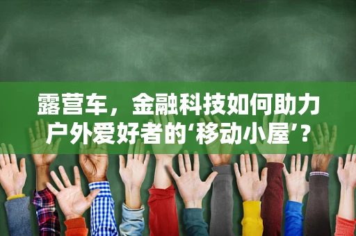 露营车，金融科技如何助力户外爱好者的‘移动小屋’？