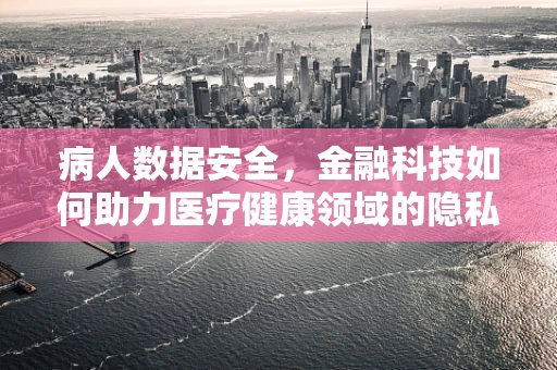 病人数据安全，金融科技如何助力医疗健康领域的隐私保护？