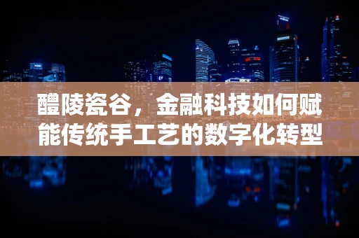 醴陵瓷谷，金融科技如何赋能传统手工艺的数字化转型？