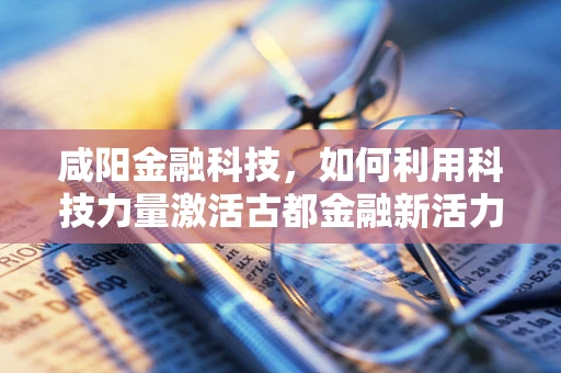 咸阳金融科技，如何利用科技力量激活古都金融新活力？